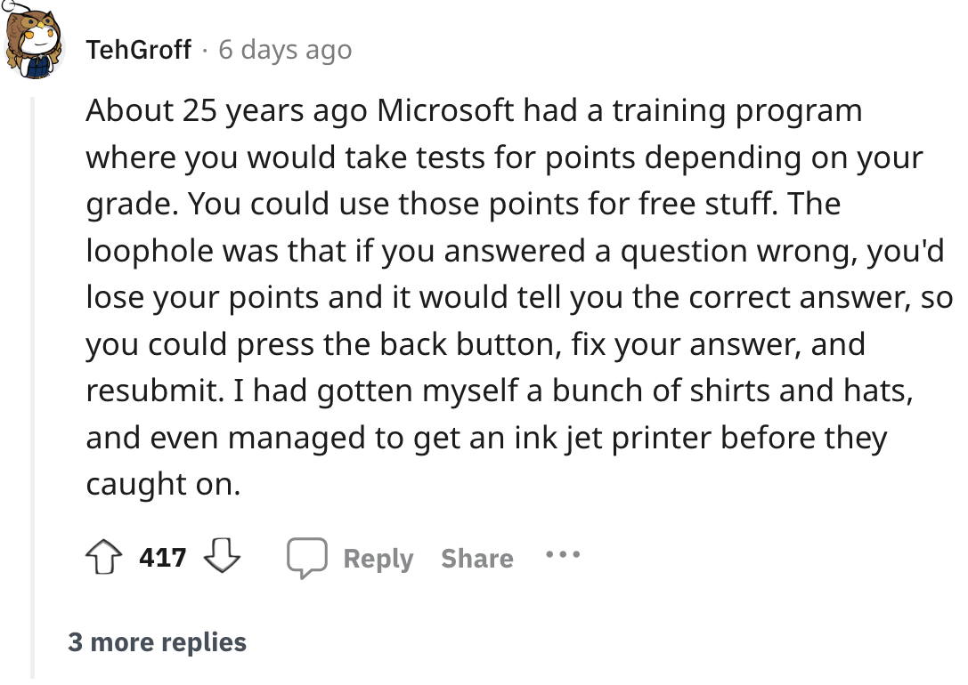 document - Teh Groff 6 days ago . About 25 years ago Microsoft had a training program where you would take tests for points depending on your grade. You could use those points for free stuff. The loophole was that if you answered a question wrong, you'd l